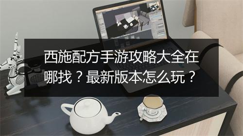 西施配方手游攻略大全在哪找？最新版本怎么玩？