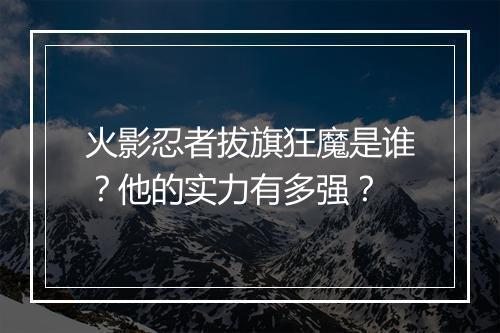 火影忍者拔旗狂魔是谁？他的实力有多强？