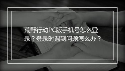 荒野行动PC版手机号怎么登录？登录时遇到问题怎么办？