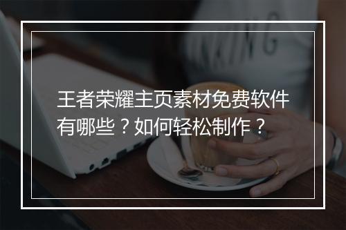 王者荣耀主页素材免费软件有哪些？如何轻松制作？