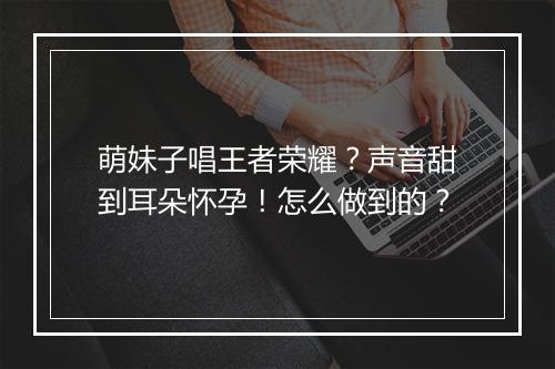 萌妹子唱王者荣耀？声音甜到耳朵怀孕！怎么做到的？