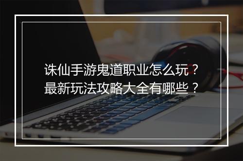 诛仙手游鬼道职业怎么玩？最新玩法攻略大全有哪些？