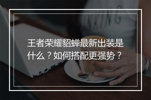 王者荣耀貂蝉最新出装是什么？如何搭配更强势？