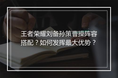 王者荣耀刘备孙策曹操阵容搭配?如何发挥最大优势?
