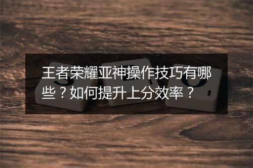 王者荣耀亚神操作技巧有哪些？如何提升上分效率？