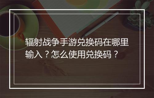 辐射战争手游兑换码在哪里输入?怎么使用兑换码?