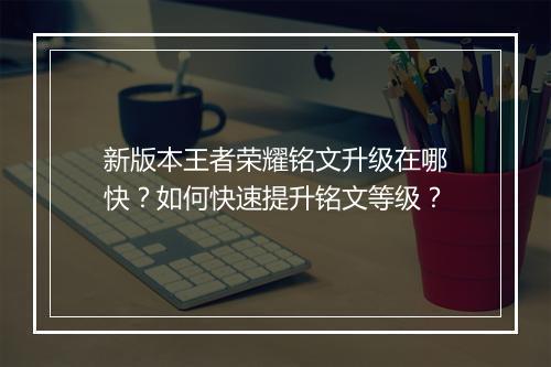 新版本王者荣耀铭文升级在哪快？如何快速提升铭文等级？
