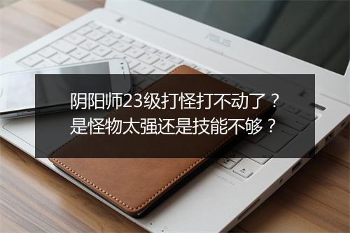 阴阳师23级打怪打不动了？是怪物太强还是技能不够？