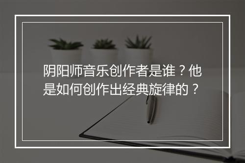 阴阳师音乐创作者是谁？他是如何创作出经典旋律的？