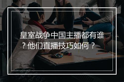 皇室战争中国主播都有谁？他们直播技巧如何？