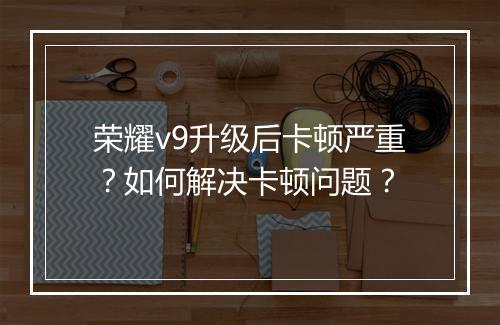 荣耀v9升级后卡顿严重？如何解决卡顿问题？