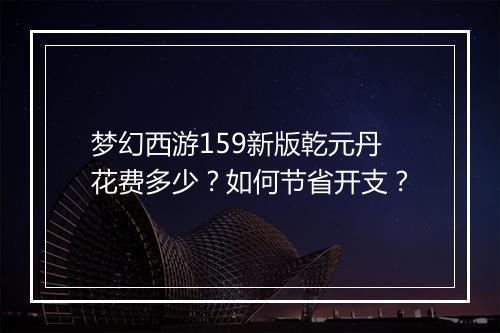 梦幻西游159新版乾元丹花费多少？如何节省开支？