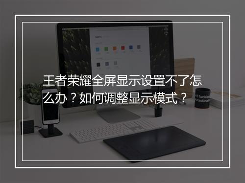王者荣耀全屏显示设置不了怎么办？如何调整显示模式？