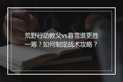 荒野行动教父vs暮雪谁更胜一筹？如何制定战术攻略？