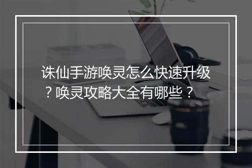 诛仙手游唤灵怎么快速升级？唤灵攻略大全有哪些？