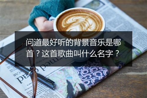 问道最好听的背景音乐是哪首?这首歌曲叫什么名字?