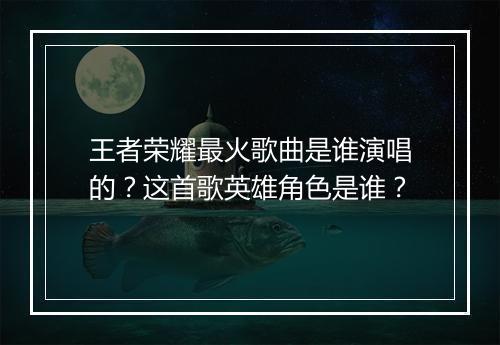 王者荣耀最火歌曲是谁演唱的？这首歌英雄角色是谁？