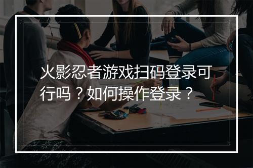 火影忍者游戏扫码登录可行吗?如何操作登录?