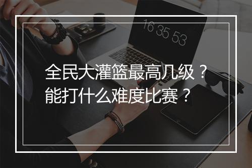 全民大灌篮最高几级？能打什么难度比赛？