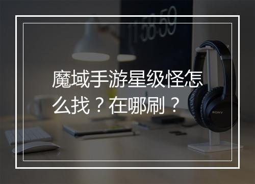 魔域手游星级怪怎么找？在哪刷？