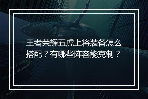 王者荣耀五虎上将装备怎么搭配？有哪些阵容能克制？