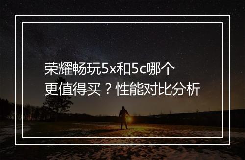 荣耀畅玩5x和5c哪个更值得买?性能对比分析
