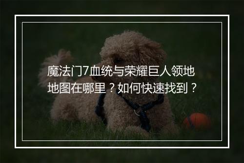魔法门7血统与荣耀巨人领地地图在哪里?如何快速找到?