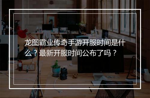 龙图霸业传奇手游开服时间是什么？最新开服时间公布了吗？