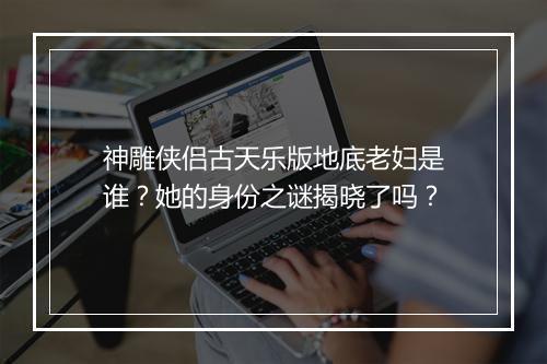 神雕侠侣古天乐版地底老妇是谁？她的身份之谜揭晓了吗？