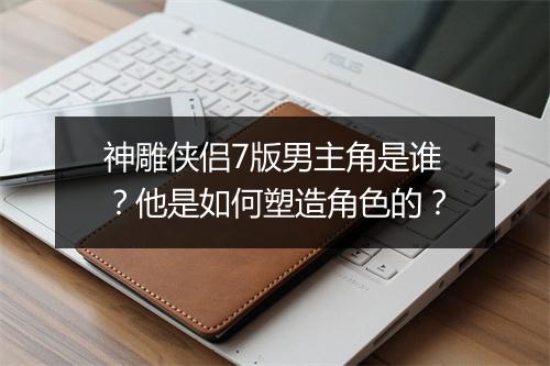 神雕侠侣7版男主角是谁?他是如何塑造角色的?