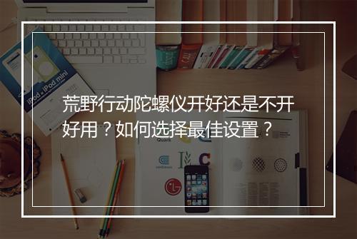 荒野行动陀螺仪开好还是不开好用？如何选择最佳设置？