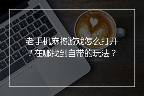 老手机麻将游戏怎么打开？在哪找到自带的玩法？