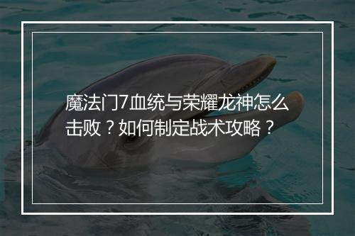 魔法门7血统与荣耀龙神怎么击败？如何制定战术攻略？
