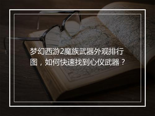 梦幻西游2魔族武器外观排行图,如何快速找到心仪武器?