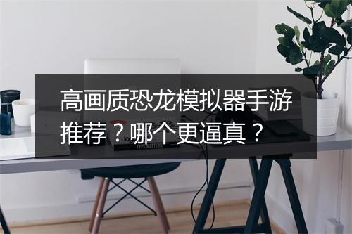 高画质恐龙模拟器手游推荐？哪个更逼真？