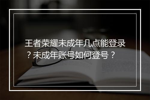 王者荣耀未成年几点能登录？未成年账号如何登号？