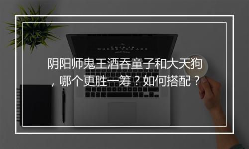 阴阳师鬼王酒吞童子和大天狗，哪个更胜一筹？如何搭配？