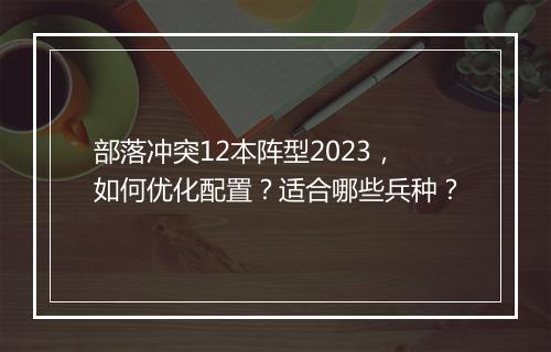 部落冲突12本阵型2023，如何优化配置？适合哪些兵种？