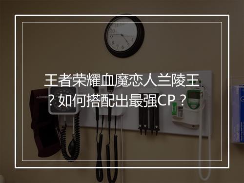王者荣耀血魔恋人兰陵王?如何搭配出最强CP?