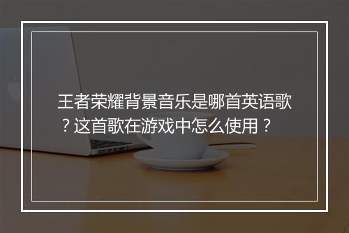 王者荣耀背景音乐是哪首英语歌？这首歌在游戏中怎么使用？