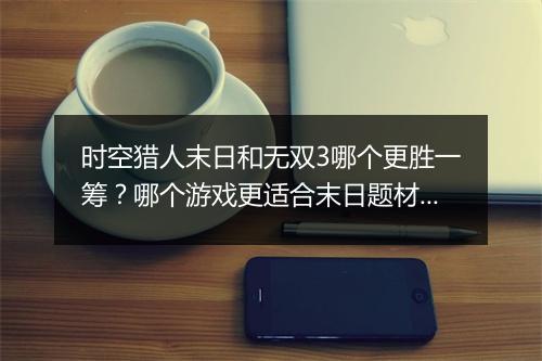 时空猎人末日和无双3哪个更胜一筹？哪个游戏更适合末日题材玩家？
