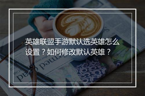 英雄联盟手游默认选英雄怎么设置？如何修改默认英雄？