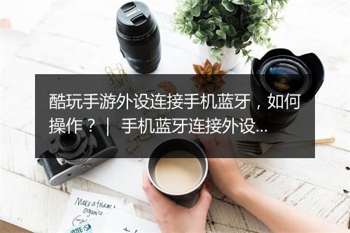 酷玩手游外设连接手机蓝牙,如何操作?| 手机蓝牙连接外设教程