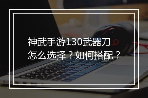 神武手游130武器刀怎么选择？如何搭配？