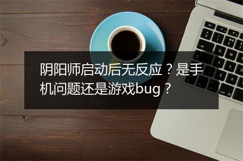 阴阳师启动后无反应？是手机问题还是游戏bug？