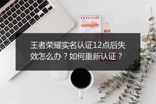 王者荣耀实名认证12点后失效怎么办?如何重新认证?
