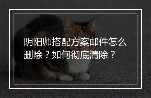 阴阳师搭配方案邮件怎么删除？如何彻底清除？