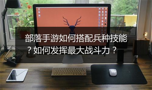 部落手游如何搭配兵种技能?如何发挥最大战斗力?
