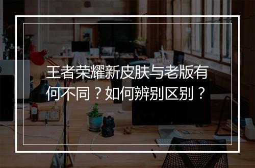 王者荣耀新皮肤与老版有何不同？如何辨别区别？
