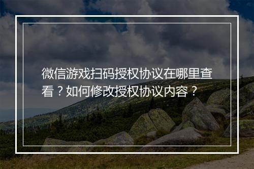 微信游戏扫码授权协议在哪里查看？如何修改授权协议内容？